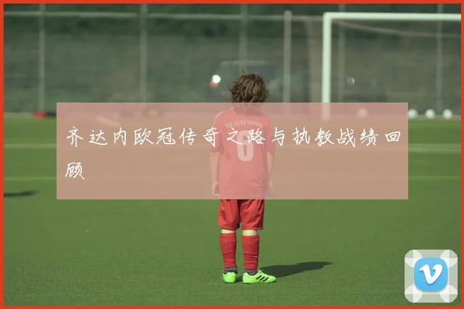 齐达内欧冠传奇之路与执教战绩回顾