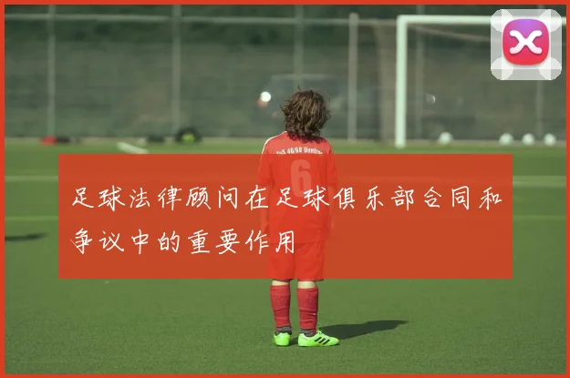 足球法律顾问在足球俱乐部合同和争议中的重要作用